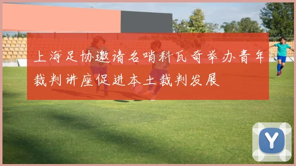 上海足协邀请名哨科瓦奇举办青年裁判讲座促进本土裁判发展